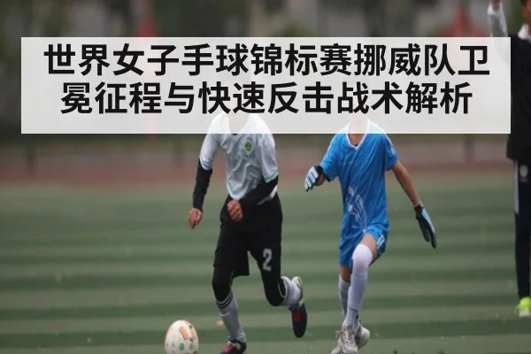 世界女子手球锦标赛挪威队卫冕征程与快速反击战术解析